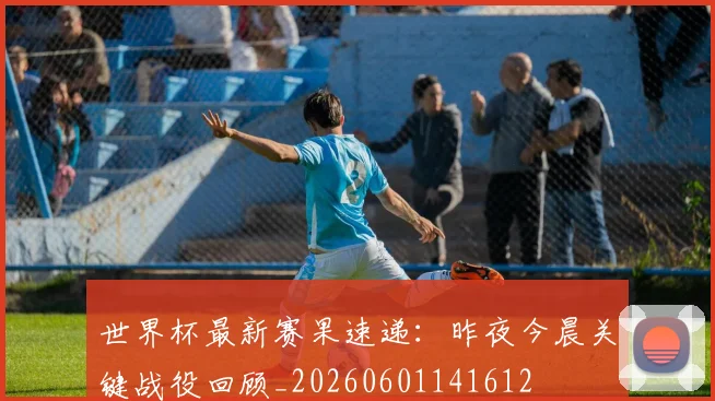 世界杯最新赛果速递：昨夜今晨关键战役回顾_20260601141612