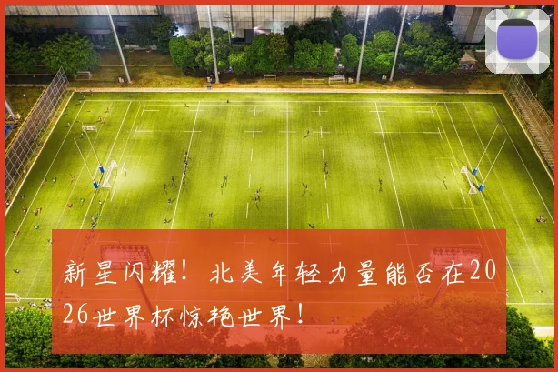 新星闪耀!北美年轻力量能否在2026世界杯惊艳世界!