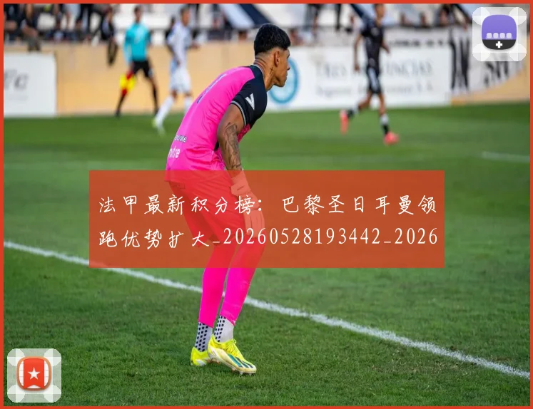 法甲最新积分榜：巴黎圣日耳曼领跑优势扩大_20260528193442_20260609233017